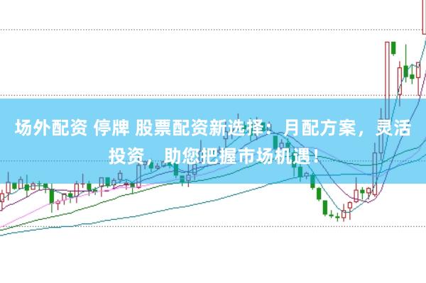 场外配资 停牌 股票配资新选择：月配方案，灵活投资，助您把握市场机遇！
