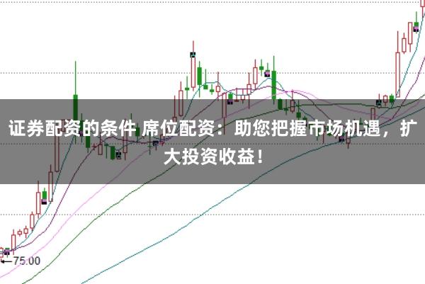 证券配资的条件 席位配资：助您把握市场机遇，扩大投资收益！