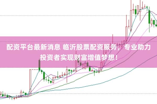 配资平台最新消息 临沂股票配资服务，专业助力投资者实现财富增值梦想！