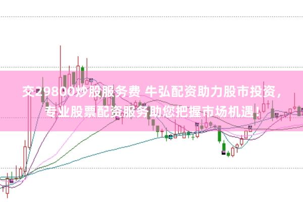 交29800炒股服务费 牛弘配资助力股市投资，专业股票配资服务助您把握市场机遇！