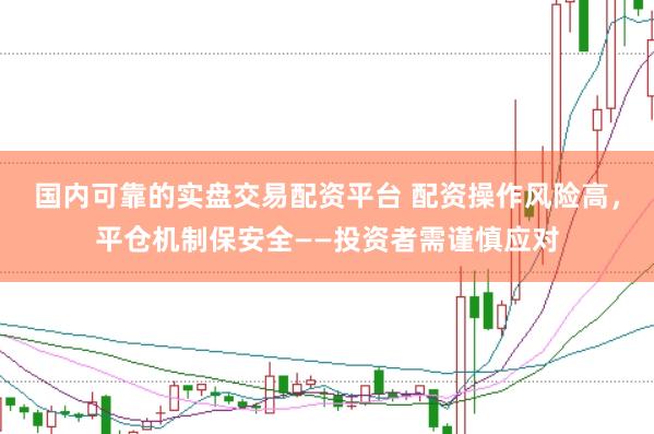 国内可靠的实盘交易配资平台 配资操作风险高，平仓机制保安全——投资者需谨慎应对