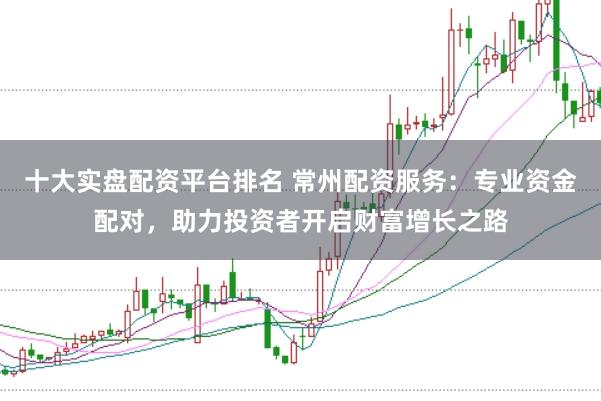 十大实盘配资平台排名 常州配资服务：专业资金配对，助力投资者开启财富增长之路