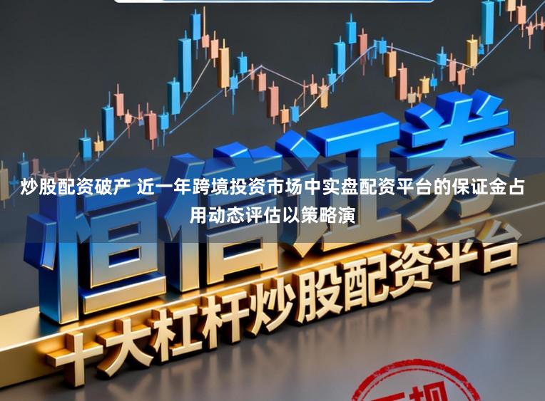 炒股配资破产 近一年跨境投资市场中实盘配资平台的保证金占用动态评估以策略演