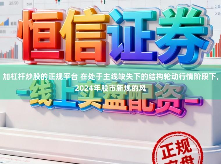 加杠杆炒股的正规平台 在处于主线缺失下的结构轮动行情阶段下,2024年股市新规的风