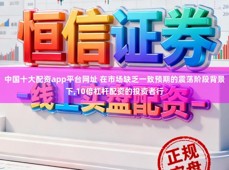 中国十大配资app平台网址 在市场缺乏一致预期的震荡阶段背景下,10倍杠杆配资的投资者行