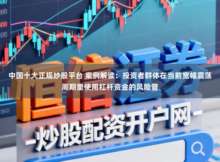 中国十大正规炒股平台 案例解读：投资者群体在当前宽幅震荡周期里使用杠杆资金的风险管